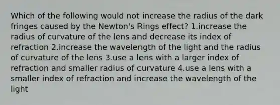 Which of the following would not increase the radius of the dark fringes caused by the Newton's Rings effect? 1.increase the radius of curvature of the lens and decrease its index of refraction 2.increase the wavelength of the light and the radius of curvature of the lens 3.use a lens with a larger index of refraction and smaller radius of curvature 4.use a lens with a smaller index of refraction and increase the wavelength of the light