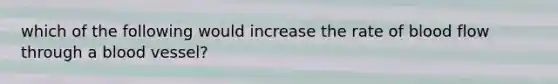 which of the following would increase the rate of blood flow through a blood vessel?