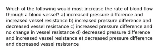 Which of the following would most increase the rate of blood flow through a blood vessel? a) increased pressure difference and increased vessel resistance b) increased pressure difference and decreased vessel resistance c) increased pressure difference and no change in vessel resistance d) decreased pressure difference and increased vessel resistance e) decreased pressure difference and decreased vessel resistance