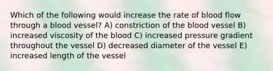 Which of the following would increase the rate of blood flow through a blood vessel? A) constriction of the blood vessel B) increased viscosity of the blood C) increased pressure gradient throughout the vessel D) decreased diameter of the vessel E) increased length of the vessel