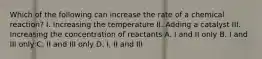 Which of the following can increase the rate of a chemical reaction? I. Increasing the temperature II. Adding a catalyst III. Increasing the concentration of reactants A. I and II only B. I and III only C. II and III only D. I, II and III