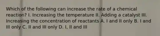 Which of the following can increase the rate of a chemical reaction? I. Increasing the temperature II. Adding a catalyst III. Increasing the concentration of reactants A. I and II only B. I and III only C. II and III only D. I, II and III