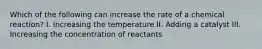 Which of the following can increase the rate of a chemical reaction? I. Increasing the temperature II. Adding a catalyst III. Increasing the concentration of reactants