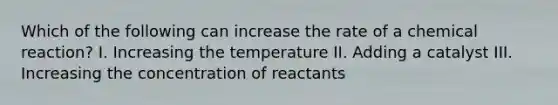 Which of the following can increase the rate of a chemical reaction? I. Increasing the temperature II. Adding a catalyst III. Increasing the concentration of reactants