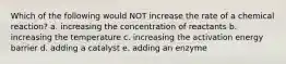 Which of the following would NOT increase the rate of a chemical reaction? a. increasing the concentration of reactants b. increasing the temperature c. increasing the activation energy barrier d. adding a catalyst e. adding an enzyme