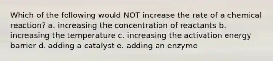 Which of the following would NOT increase the rate of a chemical reaction? a. increasing the concentration of reactants b. increasing the temperature c. increasing the activation energy barrier d. adding a catalyst e. adding an enzyme