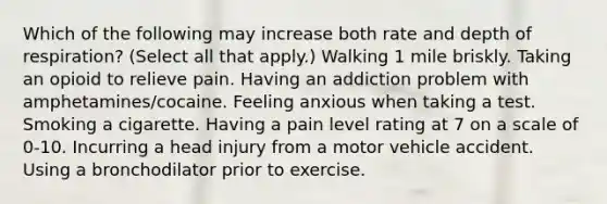 Which of the following may increase both rate and depth of respiration? (Select all that apply.) Walking 1 mile briskly. Taking an opioid to relieve pain. Having an addiction problem with amphetamines/cocaine. Feeling anxious when taking a test. Smoking a cigarette. Having a pain level rating at 7 on a scale of 0-10. Incurring a head injury from a motor vehicle accident. Using a bronchodilator prior to exercise.