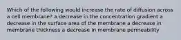 Which of the following would increase the rate of diffusion across a cell membrane? a decrease in the concentration gradient a decrease in the surface area of the membrane a decrease in membrane thickness a decrease in membrane permeability