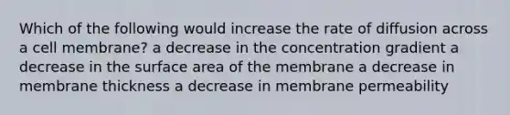 Which of the following would increase the rate of diffusion across a cell membrane? a decrease in the concentration gradient a decrease in the surface area of the membrane a decrease in membrane thickness a decrease in membrane permeability