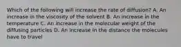 Which of the following will increase the rate of diffusion? A. An increase in the viscosity of the solvent B. An increase in the temperature C. An increase in the molecular weight of the diffusing particles D. An increase in the distance the molecules have to travel