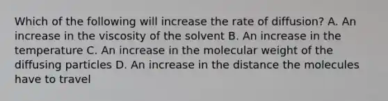 Which of the following will increase the rate of diffusion? A. An increase in the viscosity of the solvent B. An increase in the temperature C. An increase in the molecular weight of the diffusing particles D. An increase in the distance the molecules have to travel