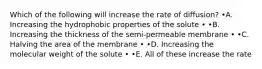 Which of the following will increase the rate of diffusion? •A. Increasing the hydrophobic properties of the solute • •B. Increasing the thickness of the semi-permeable membrane • •C. Halving the area of the membrane • •D. Increasing the molecular weight of the solute • •E. All of these increase the rate