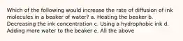 Which of the following would increase the rate of diffusion of ink molecules in a beaker of water? a. Heating the beaker b. Decreasing the ink concentration c. Using a hydrophobic ink d. Adding more water to the beaker e. All the above