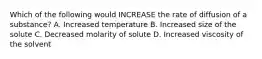 Which of the following would INCREASE the rate of diffusion of a substance? A. Increased temperature B. Increased size of the solute C. Decreased molarity of solute D. Increased viscosity of the solvent