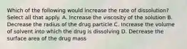 Which of the following would increase the rate of dissolution? Select all that apply. A. Increase the viscosity of the solution B. Decrease the radius of the drug particle C. Increase the volume of solvent into which the drug is dissolving D. Decrease the surface area of the drug mass