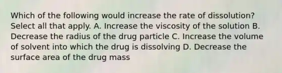 Which of the following would increase the rate of dissolution? Select all that apply. A. Increase the viscosity of the solution B. Decrease the radius of the drug particle C. Increase the volume of solvent into which the drug is dissolving D. Decrease the surface area of the drug mass