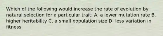 Which of the following would increase the rate of evolution by natural selection for a particular trait: A. a lower mutation rate B. higher heritability C. a small population size D. less variation in fitness