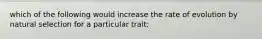 which of the following would increase the rate of evolution by natural selection for a particular trait: