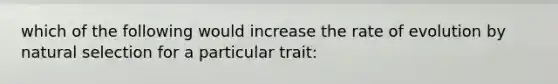 which of the following would increase the rate of evolution by natural selection for a particular trait: