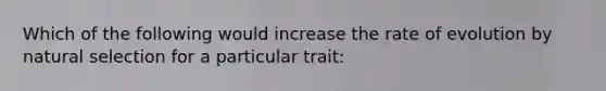 Which of the following would increase the rate of evolution by natural selection for a particular trait: