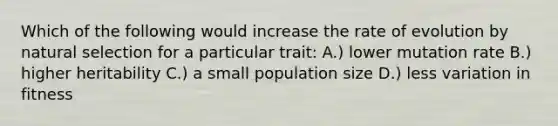 Which of the following would increase the rate of evolution by natural selection for a particular trait: A.) lower mutation rate B.) higher heritability C.) a small population size D.) less variation in fitness