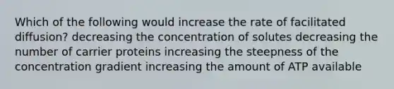 Which of the following would increase the rate of facilitated diffusion? decreasing the concentration of solutes decreasing the number of carrier proteins increasing the steepness of the concentration gradient increasing the amount of ATP available