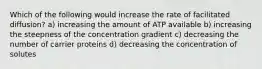 Which of the following would increase the rate of facilitated diffusion? a) increasing the amount of ATP available b) increasing the steepness of the concentration gradient c) decreasing the number of carrier proteins d) decreasing the concentration of solutes