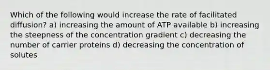 Which of the following would increase the rate of facilitated diffusion? a) increasing the amount of ATP available b) increasing the steepness of the concentration gradient c) decreasing the number of carrier proteins d) decreasing the concentration of solutes