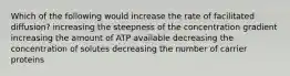 Which of the following would increase the rate of facilitated diffusion? increasing the steepness of the concentration gradient increasing the amount of ATP available decreasing the concentration of solutes decreasing the number of carrier proteins