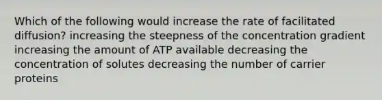 Which of the following would increase the rate of facilitated diffusion? increasing the steepness of the concentration gradient increasing the amount of ATP available decreasing the concentration of solutes decreasing the number of carrier proteins