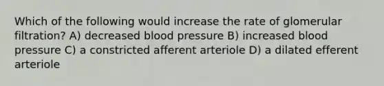 Which of the following would increase the rate of glomerular filtration? A) decreased blood pressure B) increased blood pressure C) a constricted afferent arteriole D) a dilated efferent arteriole