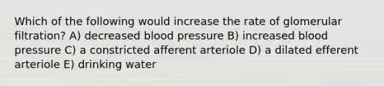 Which of the following would increase the rate of glomerular filtration? A) decreased blood pressure B) increased blood pressure C) a constricted afferent arteriole D) a dilated efferent arteriole E) drinking water