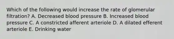 Which of the following would increase the rate of glomerular filtration? A. Decreased blood pressure B. Increased blood pressure C. A constricted afferent arteriole D. A dilated efferent arteriole E. Drinking water