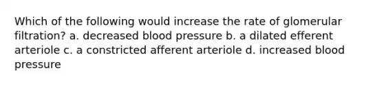 Which of the following would increase the rate of glomerular filtration? a. decreased blood pressure b. a dilated efferent arteriole c. a constricted afferent arteriole d. increased blood pressure