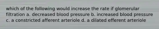 which of the following would increase the rate if glomerular filtration a. decreased blood pressure b. increased blood pressure c. a constricted afferent arteriole d. a dilated efferent arteriole