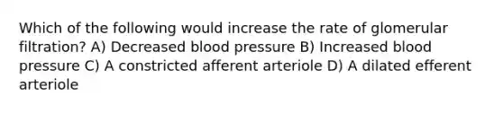 Which of the following would increase the rate of glomerular filtration? A) Decreased blood pressure B) Increased blood pressure C) A constricted afferent arteriole D) A dilated efferent arteriole