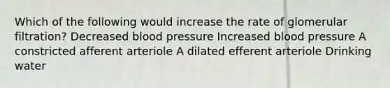 Which of the following would increase the rate of glomerular filtration? Decreased blood pressure Increased blood pressure A constricted afferent arteriole A dilated efferent arteriole Drinking water