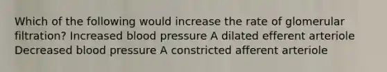 Which of the following would increase the rate of glomerular filtration? Increased <a href='https://www.questionai.com/knowledge/kD0HacyPBr-blood-pressure' class='anchor-knowledge'>blood pressure</a> A dilated efferent arteriole Decreased blood pressure A constricted afferent arteriole