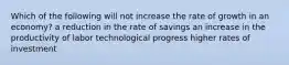 Which of the following will not increase the rate of growth in an economy? a reduction in the rate of savings an increase in the productivity of labor technological progress higher rates of investment