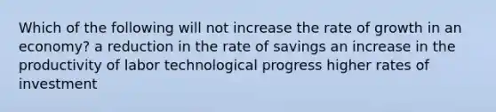 Which of the following will not increase the rate of growth in an economy? a reduction in the rate of savings an increase in the productivity of labor technological progress higher rates of investment