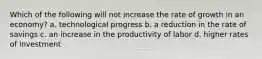 Which of the following will not increase the rate of growth in an economy? a. technological progress b. a reduction in the rate of savings c. an increase in the productivity of labor d. higher rates of investment