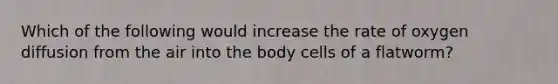 Which of the following would increase the rate of oxygen diffusion from the air into the body cells of a flatworm?