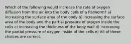 Which of the following would increase the rate of oxygen diffusion from the air into the body cells of a flatworm? a) increasing the surface area of the body b) increasing the surface area of the body and the partial pressure of oxygen inside the cells c) increasing the thickness of the body wall d) increasing the partial pressure of oxygen inside of the cells e) All of these choices are correct.