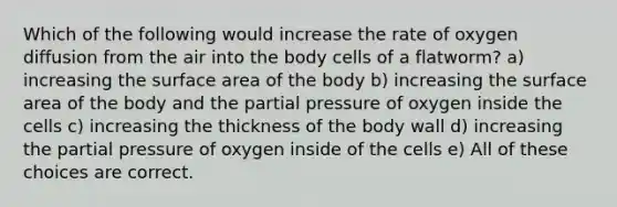 Which of the following would increase the rate of oxygen diffusion from the air into the body cells of a flatworm? a) increasing the surface area of the body b) increasing the surface area of the body and the partial pressure of oxygen inside the cells c) increasing the thickness of the body wall d) increasing the partial pressure of oxygen inside of the cells e) All of these choices are correct.