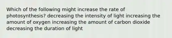 Which of the following might increase the rate of photosynthesis? decreasing the intensity of light increasing the amount of oxygen increasing the amount of carbon dioxide decreasing the duration of light