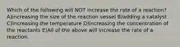 Which of the following will NOT increase the rate of a reaction? A)increasing the size of the reaction vessel B)adding a catalyst C)increasing the temperature D)increasing the concentration of the reactants E)All of the above will increase the rate of a reaction.