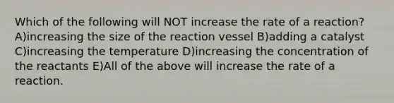 Which of the following will NOT increase the rate of a reaction? A)increasing the size of the reaction vessel B)adding a catalyst C)increasing the temperature D)increasing the concentration of the reactants E)All of the above will increase the rate of a reaction.