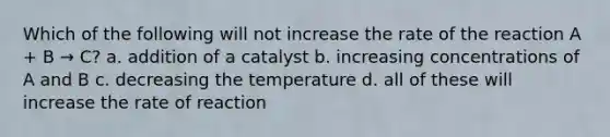 Which of the following will not increase the rate of the reaction A + B → C? a. addition of a catalyst b. increasing concentrations of A and B c. decreasing the temperature d. all of these will increase the rate of reaction