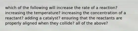 which of the following will increase the rate of a reaction? increasing the temperature? increasing the concentration of a reactant? adding a catalyst? ensuring that the reactants are properly aligned when they collide? all of the above?