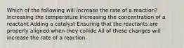 Which of the following will increase the rate of a reaction? Increasing the temperature Increasing the concentration of a reactant Adding a catalyst Ensuring that the reactants are properly aligned when they collide All of these changes will increase the rate of a reaction.